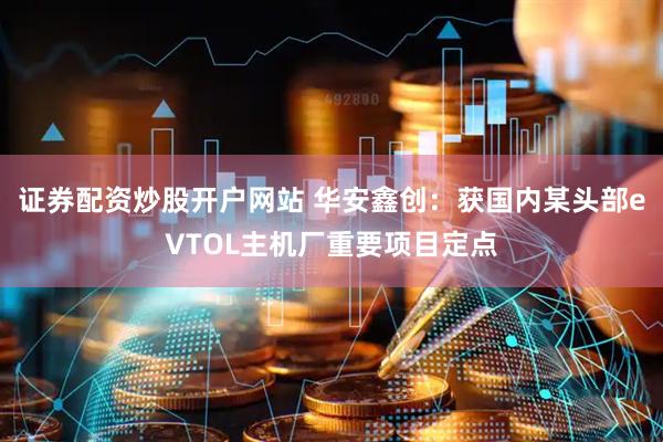 证券配资炒股开户网站 华安鑫创：获国内某头部eVTOL主机厂重要项目定点