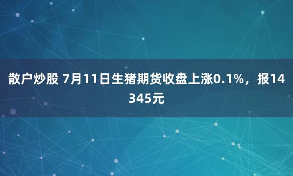 散户炒股 7月11日生猪期货收盘上涨0.1%，报14345元
