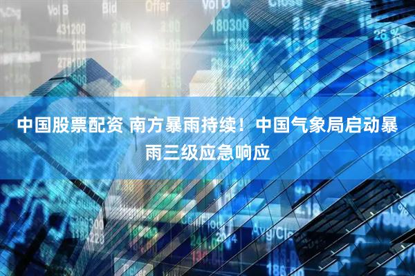 中国股票配资 南方暴雨持续！中国气象局启动暴雨三级应急响应