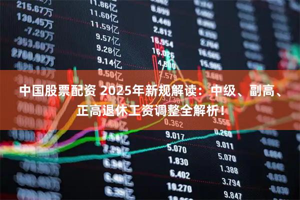 中国股票配资 2025年新规解读：中级、副高、正高退休工资调整全解析！