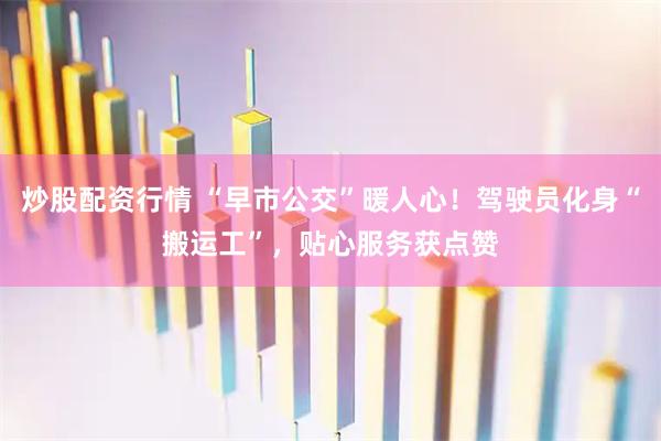炒股配资行情 “早市公交”暖人心！驾驶员化身“搬运工”，贴心服务获点赞