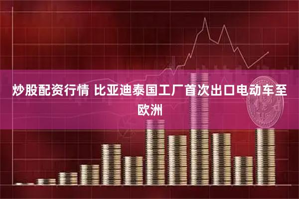 炒股配资行情 比亚迪泰国工厂首次出口电动车至欧洲