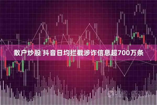 散户炒股 抖音日均拦截涉诈信息超700万条