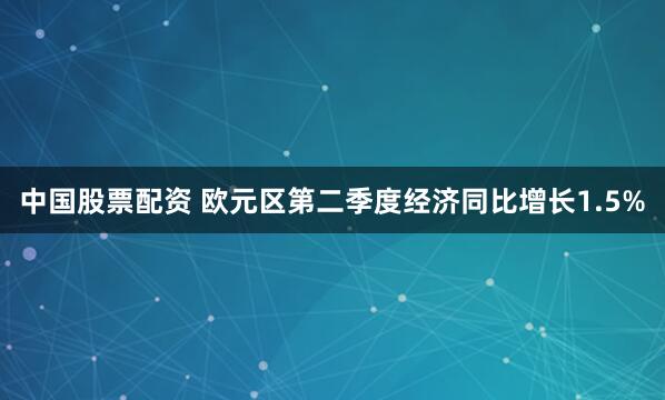 中国股票配资 欧元区第二季度经济同比增长1.5%