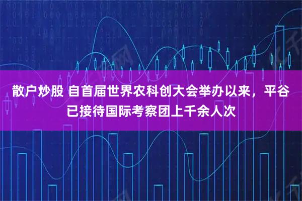 散户炒股 自首届世界农科创大会举办以来，平谷已接待国际考察团上千余人次