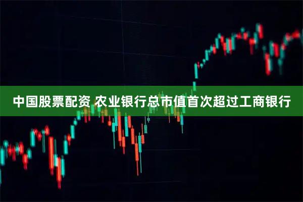中国股票配资 农业银行总市值首次超过工商银行