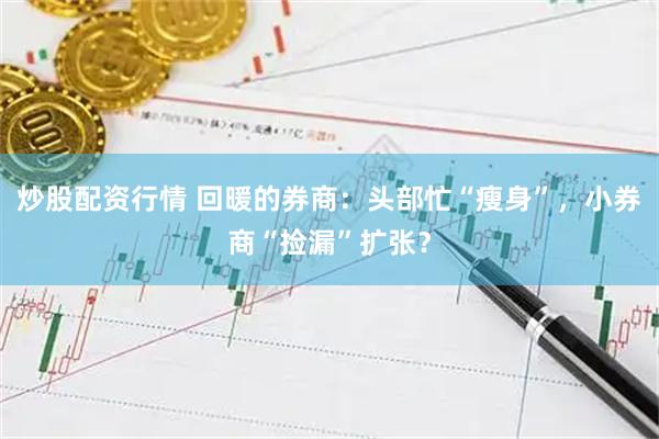 炒股配资行情 回暖的券商：头部忙“瘦身”，小券商“捡漏”扩张？
