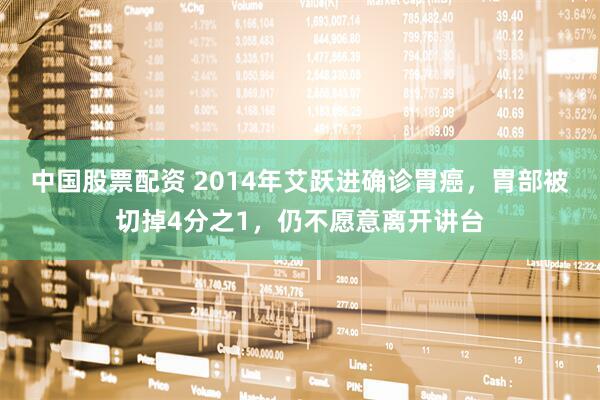 中国股票配资 2014年艾跃进确诊胃癌，胃部被切掉4分之1，仍不愿意离开讲台