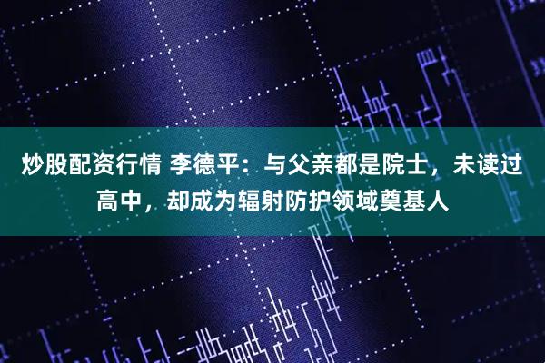 炒股配资行情 李德平：与父亲都是院士，未读过高中，却成为辐射防护领域奠基人