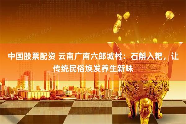中国股票配资 云南广南六郎城村：石斛入粑，让传统民俗焕发养生新味