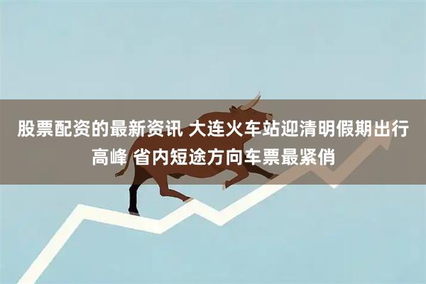 股票配资的最新资讯 大连火车站迎清明假期出行高峰 省内短途方向车票最紧俏