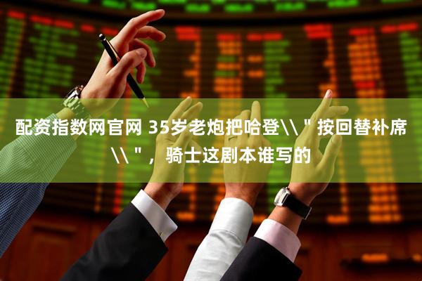 配资指数网官网 35岁老炮把哈登\＂按回替补席\＂，骑士这剧本谁写的