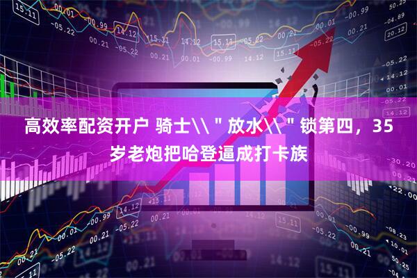 高效率配资开户 骑士\＂放水\＂锁第四，35岁老炮把哈登逼成打卡族