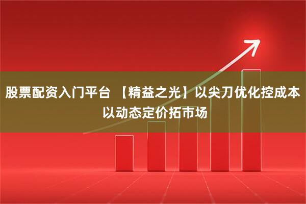 股票配资入门平台 【精益之光】以尖刀优化控成本 以动态定价拓市场